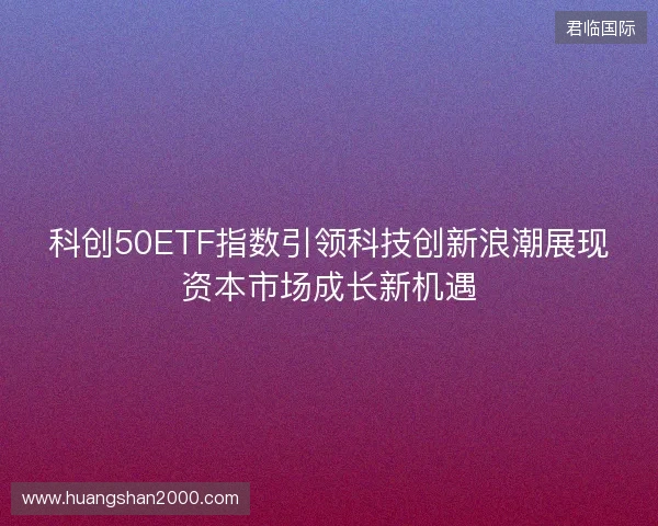 科创50ETF指数引领科技创新浪潮展现资本市场成长新机遇 科创50ETF指数引领科技创新浪潮展现资本市场成长新机遇