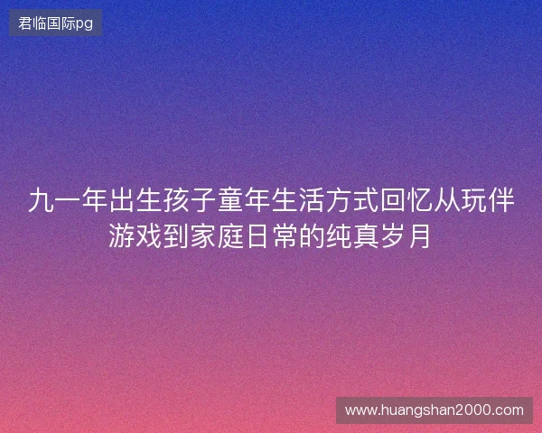 九一年出生孩子童年生活方式回忆从玩伴游戏到家庭日常的纯真岁月 九一年出生孩子童年生活方式回忆从玩伴游戏到家庭日常的纯真岁月