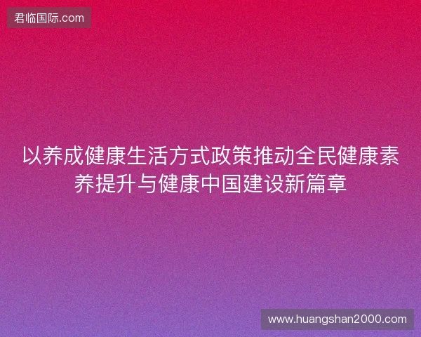 以养成健康生活方式政策推动全民健康素养提升与健康中国建设新篇章 以养成健康生活方式政策推动全民健康素养提升与健康中国建设新篇章