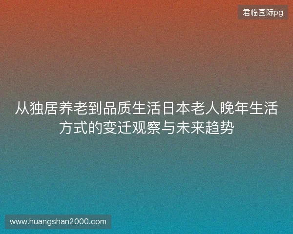 从独居养老到品质生活日本老人晚年生活方式的变迁观察与未来趋势