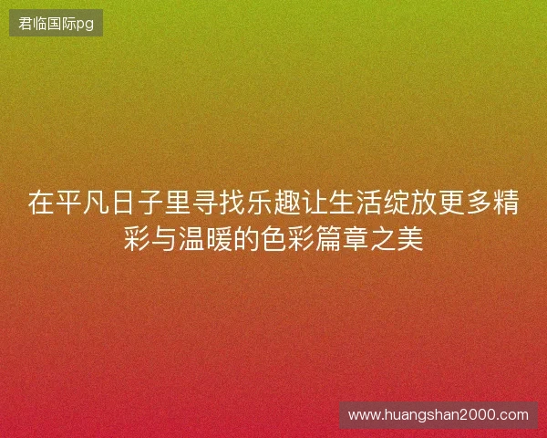 在平凡日子里寻找乐趣让生活绽放更多精彩与温暖的色彩篇章之美 在平凡日子里寻找乐趣让生活绽放更多精彩与温暖的色彩篇章之美